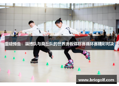 重磅预告：淄博队与商丘队的世界滑板锦标赛循环赛精彩对决