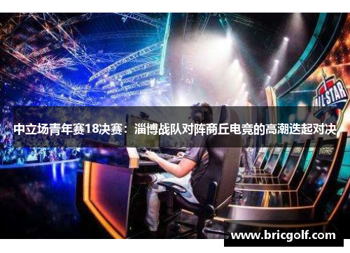 中立场青年赛18决赛：淄博战队对阵商丘电竞的高潮迭起对决